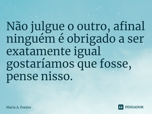 Não julgue o outro, afinal ninguém é obrigado a ser exatamente igual gostaríamos que fosse, pense nisso.... Frase de Maria A. Pontes.