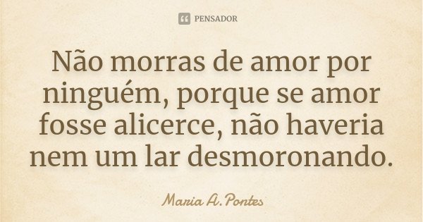Não morras de amor por ninguém, porque se amor fosse alicerce, não haveria nem um lar desmoronando.... Frase de Maria A. Pontes.