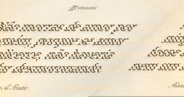Não morras de amor por ninguém, porque se amor fosse alicerce, não haveria nem um lar desmoronando.... Frase de Maria A. Pontes.