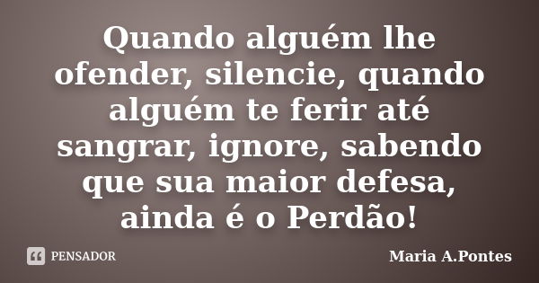 Quando alguém lhe ofender, silencie, quando alguém te ferir até sangrar, ignore, sabendo que sua maior defesa, ainda é o Perdão!... Frase de Maria A. Pontes.