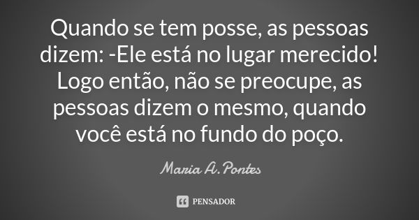 Quando se tem posse, as pessoas dizem: -Ele está no lugar merecido! Logo então, não se preocupe, as pessoas dizem o mesmo, quando você está no fundo do poço.... Frase de Maria A. Pontes.