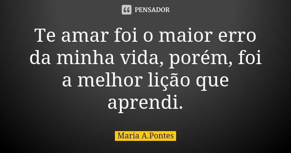 Te amar foi o maior erro da minha vida, porém, foi a melhor lição que aprendi.... Frase de Maria A. Pontes.