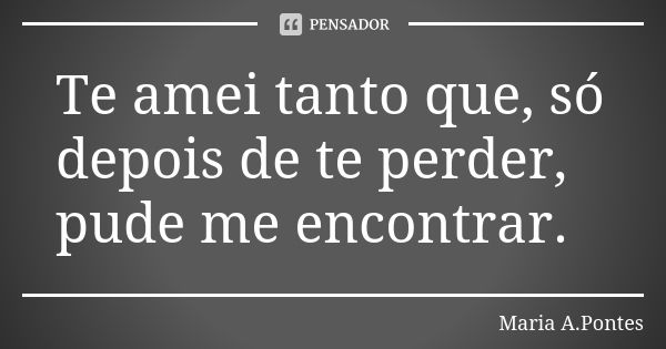 Te amei tanto que, só depois de te perder, pude me encontrar.... Frase de Maria A. Pontes.