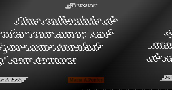 Uma colherinha de açúcar com amor, vale mais que uma tonelada de sal, sem ternura.... Frase de Maria A. Pontes.
