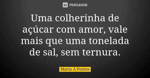 Uma colherinha de açúcar com amor, vale mais que uma tonelada de sal, sem ternura.... Frase de Maria A. Pontes.