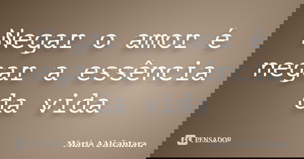 Negar o amor é negar a essência da vida... Frase de Maria AAlcãntara.