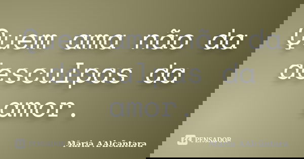 Quem ama não da desculpas da amor.... Frase de Maria AAlcãntara.