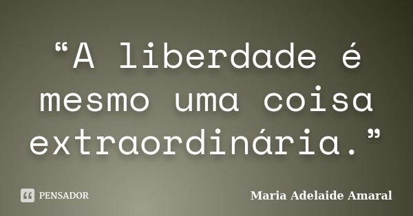 “A liberdade é mesmo uma coisa extraordinária.”... Frase de Maria Adelaide Amaral.