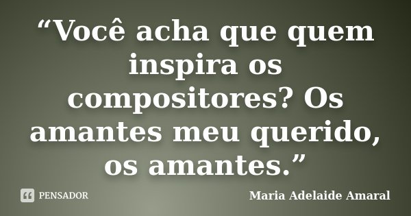 “Você acha que quem inspira os compositores? Os amantes meu querido, os amantes.”... Frase de Maria Adelaide Amaral.