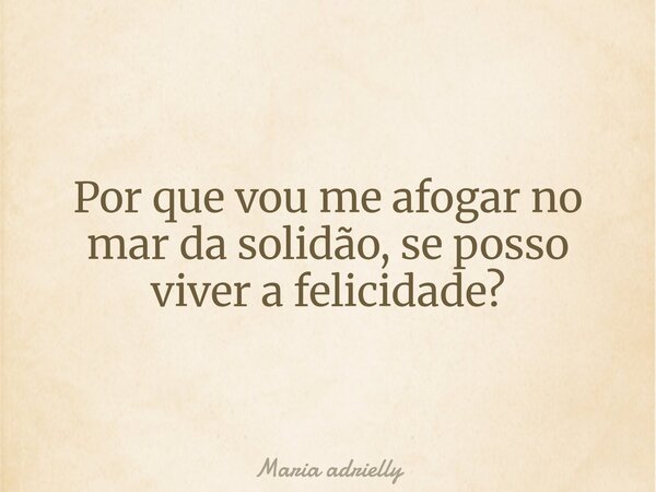 Por que vou me afogar no mar da solidão, se posso viver a felicidade?... Frase de Maria adrielly.