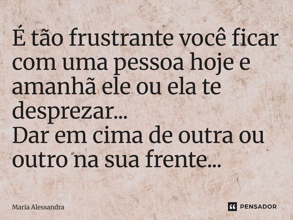 É tão frustrante você ficar com uma pessoa hoje e amanhã ele ou ela te desprezar... Dar em cima de outra ou outro na sua frente...... Frase de Maria Alessandra.