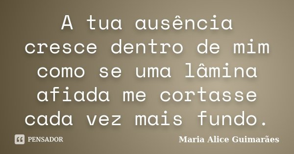 A tua ausência cresce dentro de mim como se uma lâmina afiada me cortasse cada vez mais fundo.... Frase de Maria Alice Guimarães.
