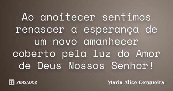 Ao anoitecer sentimos renascer a esperança de um novo amanhecer coberto pela luz do Amor de Deus Nossos Senhor!... Frase de Maria Alice Cerqueira.