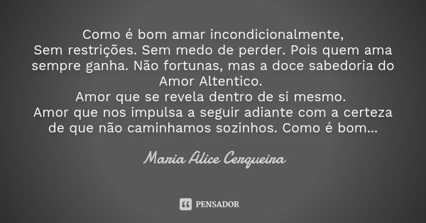 Como é bom amar incondicionalmente, Sem restrições. Sem medo de perder. Pois quem ama sempre ganha. Não fortunas, mas a doce sabedoria do Amor Altentico. Amor q... Frase de Maria Alice Cerqueira.