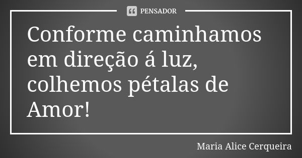 Conforme caminhamos em direção á luz, colhemos pétalas de Amor!... Frase de Maria Alice Cerqueira.