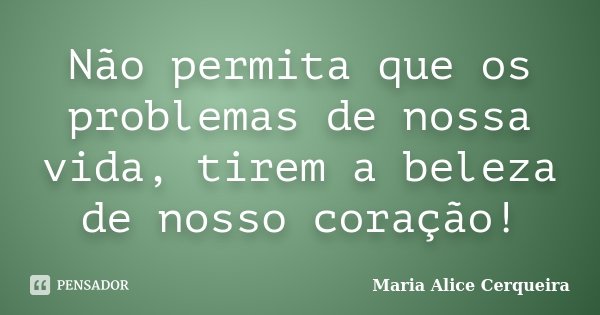 Não permita que os problemas de nossa vida, tirem a beleza de nosso coração!... Frase de Maria Alice Cerqueira.