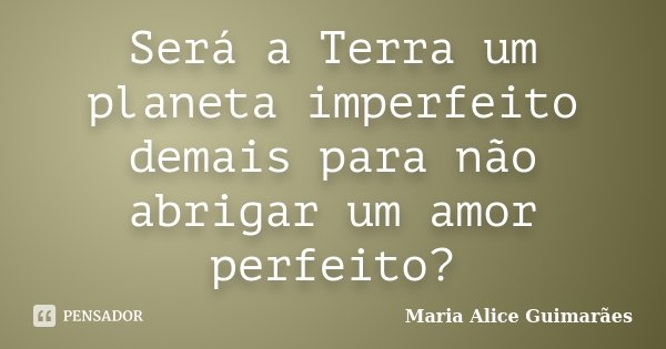 Será a Terra um planeta imperfeito demais para não abrigar um amor perfeito?... Frase de Maria Alice Guimarães.