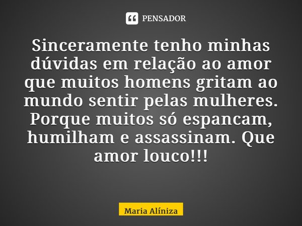 Sinceramente tenho minhas dúvidas em relação ao amor que muitos homens gritam ao mundo sentir pelas mulheres. Porque muitos só espancam, humilham e assassinam. ... Frase de Maria Alíniza.