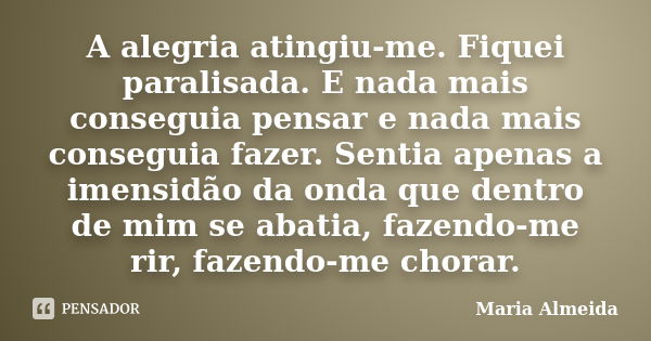 A alegria atingiu-me. Fiquei paralisada. E nada mais conseguia pensar e nada mais conseguia fazer. Sentia apenas a imensidão da onda que dentro de mim se abatia... Frase de Maria Almeida.