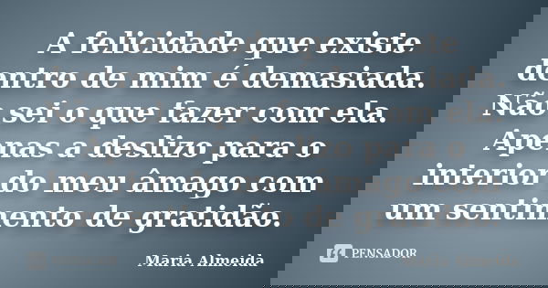 A felicidade que existe dentro de mim é demasiada. Não sei o que fazer com ela. Apenas a deslizo para o interior do meu âmago com um sentimento de gratidão.... Frase de Maria Almeida.