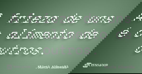 A frieza de uns é o alimento de outros.... Frase de Maria Almeida.