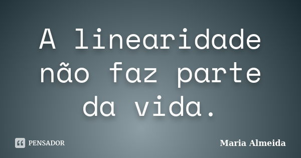 A linearidade não faz parte da vida.... Frase de Maria Almeida.