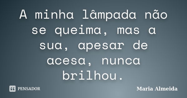 A minha lâmpada não se queima, mas a sua, apesar de acesa, nunca brilhou.... Frase de Maria Almeida.