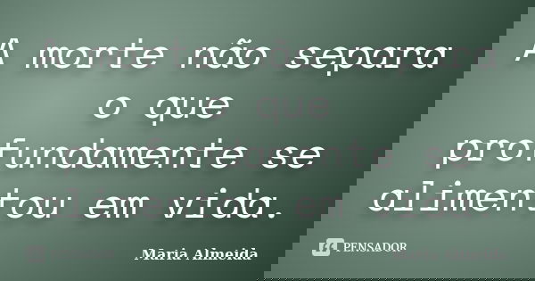 A morte não separa o que profundamente se alimentou em vida.... Frase de Maria Almeida.