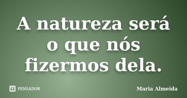 A natureza será o que nós fizermos dela.... Frase de Maria Almeida.