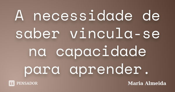 A necessidade de saber vincula-se na capacidade para aprender.... Frase de Maria Almeida.