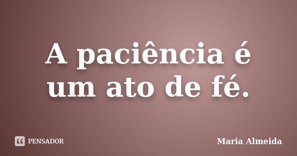 A paciência é um ato de fé.... Frase de Maria Almeida.