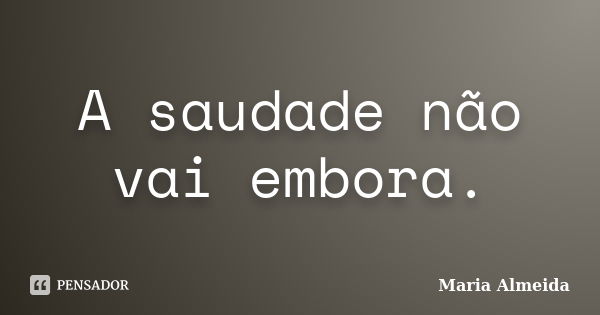 A saudade não vai embora.... Frase de Maria Almeida.