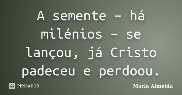 A semente – há milénios – se lançou, já Cristo padeceu e perdoou.... Frase de Maria Almeida.