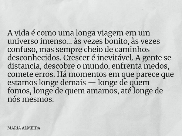 A vida é como uma longa viagem em um universo imenso… às vezes bonito, às vezes confuso, mas sempre cheio de caminhos desconhecidos. Crescer é inevitável. A gen... Frase de MARIA ALMEIDA.