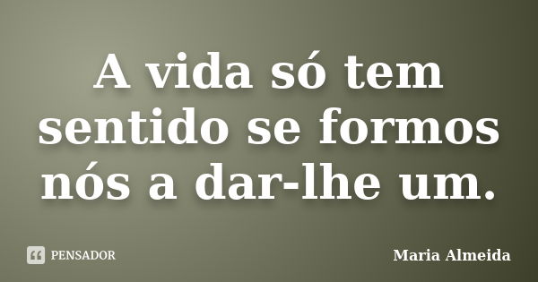 A vida só tem sentido se formos nós a dar-lhe um.... Frase de Maria Almeida.