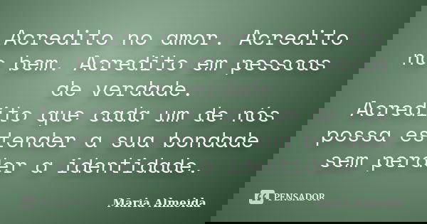 Acredito no amor. Acredito no bem. Acredito em pessoas de verdade. Acredito que cada um de nós possa estender a sua bondade sem perder a identidade.... Frase de Maria Almeida.