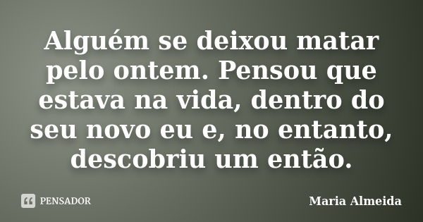 Alguém se deixou matar pelo ontem. Pensou que estava na vida, dentro do seu novo eu e, no entanto, descobriu um então.... Frase de Maria Almeida.