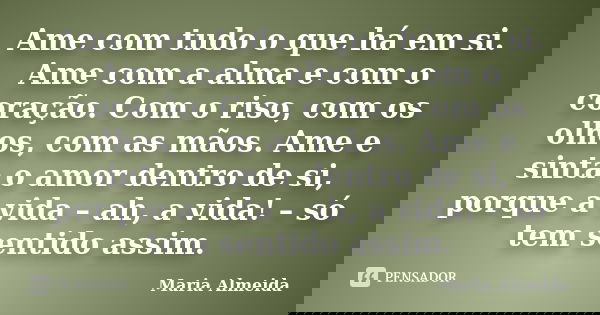 Ame com tudo o que há em si. Ame com a alma e com o coração. Com o riso, com os olhos, com as mãos. Ame e sinta o amor dentro de si, porque a vida – ah, a vida!... Frase de Maria Almeida.