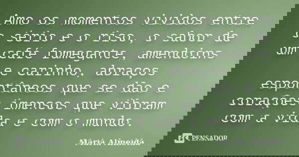 Amo os momentos vividos entre o sério e o riso, o sabor de um café fumegante, amendoins e carinho, abraços espontâneos que se dão e corações imensos que vibram ... Frase de Maria Almeida.
