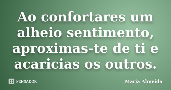 Ao confortares um alheio sentimento, aproximas-te de ti e acaricias os outros.... Frase de Maria Almeida.