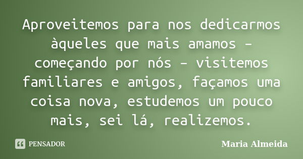 Aproveitemos para nos dedicarmos àqueles que mais amamos – começando por nós – visitemos familiares e amigos, façamos uma coisa nova, estudemos um pouco mais, s... Frase de Maria Almeida.