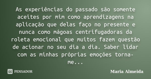 As experiências do passado são somente aceites por mim como aprendizagens na aplicação que delas faço no presente e nunca como mágoas centrifugadoras da roleta ... Frase de Maria Almeida.