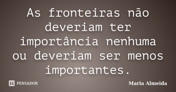 As fronteiras não deveriam ter importância nenhuma ou deveriam ser menos importantes.... Frase de Maria Almeida.