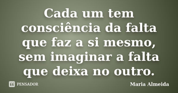 Cada um tem consciência da falta que faz a si mesmo, sem imaginar a falta que deixa no outro.... Frase de Maria Almeida.