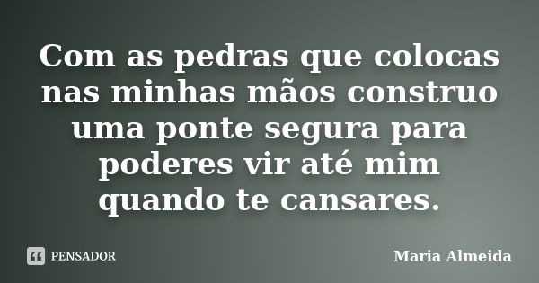 Com as pedras que colocas nas minhas mãos construo uma ponte segura para poderes vir até mim quando te cansares.... Frase de Maria Almeida.