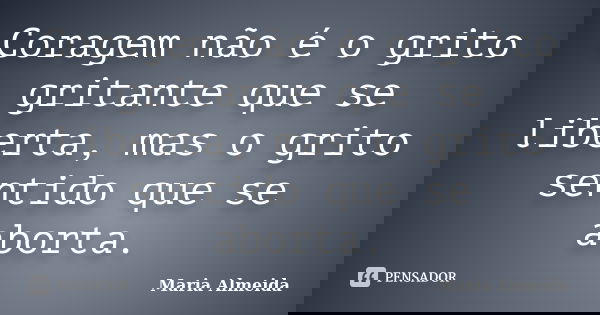 Coragem não é o grito gritante que se liberta, mas o grito sentido que se aborta.... Frase de Maria Almeida.