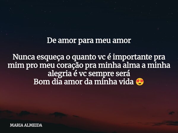 De amor para meu amor Nunca esqueça o quanto vc é importante pra mim pro meu coração pra minha alma a minha alegria é vc sempre será Bom dia amor da minha vida ... Frase de MARIA ALMEIDA.