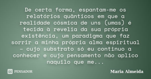 De certa forma, espantam-me os relatórios quânticos em que a realidade cósmica de uns (umas) é tecida à revelia da sua própria existência, um paradigma que faz ... Frase de Maria Almeida.