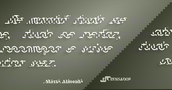 De manhã tudo se abre, tudo se refaz, tudo recomeça e vive outra vez.... Frase de Maria Almeida.