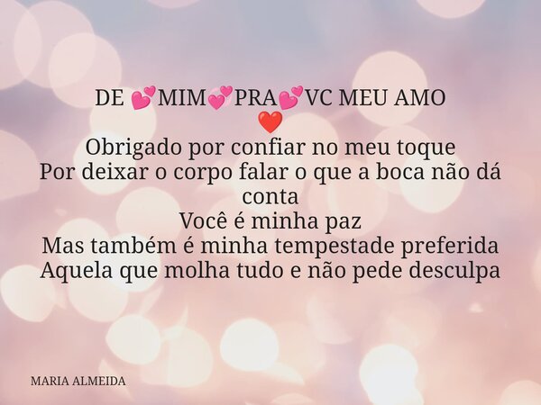 DE 💕MIM💞PRA💕VC MEU AMO ❤️ Obrigado por confiar no meu toque Por deixar o corpo falar o que a boca não dá conta Você é minha paz Mas também é minha tempestade pr... Frase de MARIA ALMEIDA.